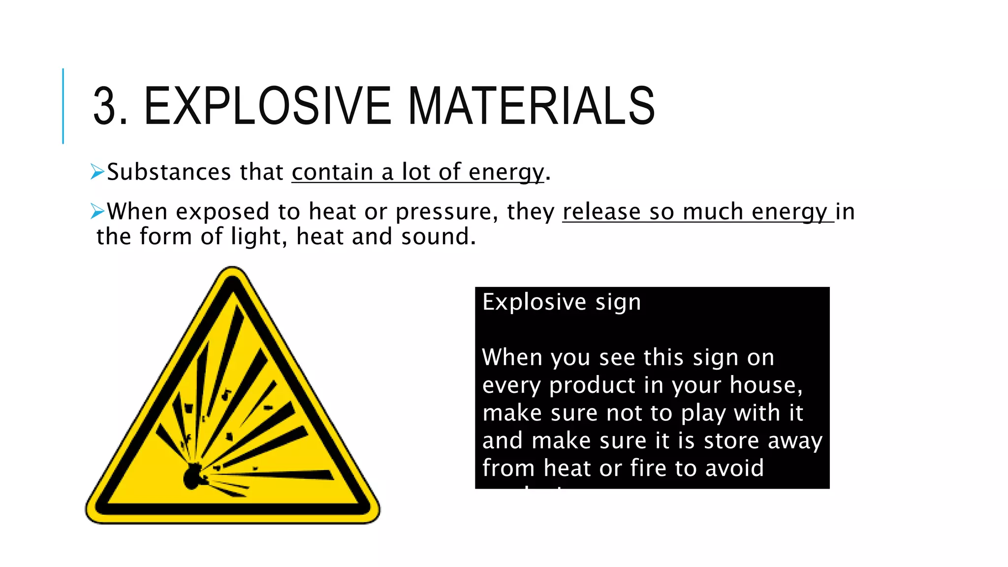 3. EXPLOSIVE MATERIALS
Substances that contain a lot of energy.
When exposed to heat or pressure, they release so much energy in
the form of light, heat and sound.
Explosive sign
When you see this sign on
every product in your house,
make sure not to play with it
and make sure it is store away
from heat or fire to avoid
explosion.
 