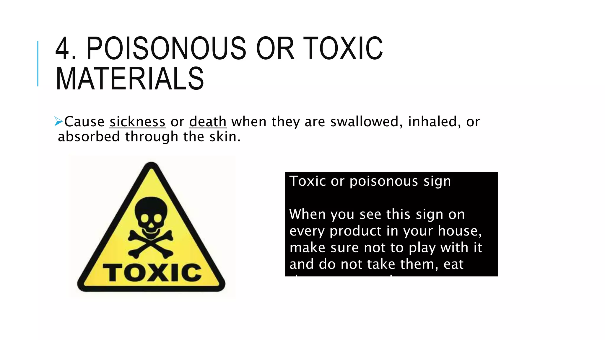 4. POISONOUS OR TOXIC
MATERIALS
Cause sickness or death when they are swallowed, inhaled, or
absorbed through the skin.
Toxic or poisonous sign
When you see this sign on
every product in your house,
make sure not to play with it
and do not take them, eat
them or taste them.
 