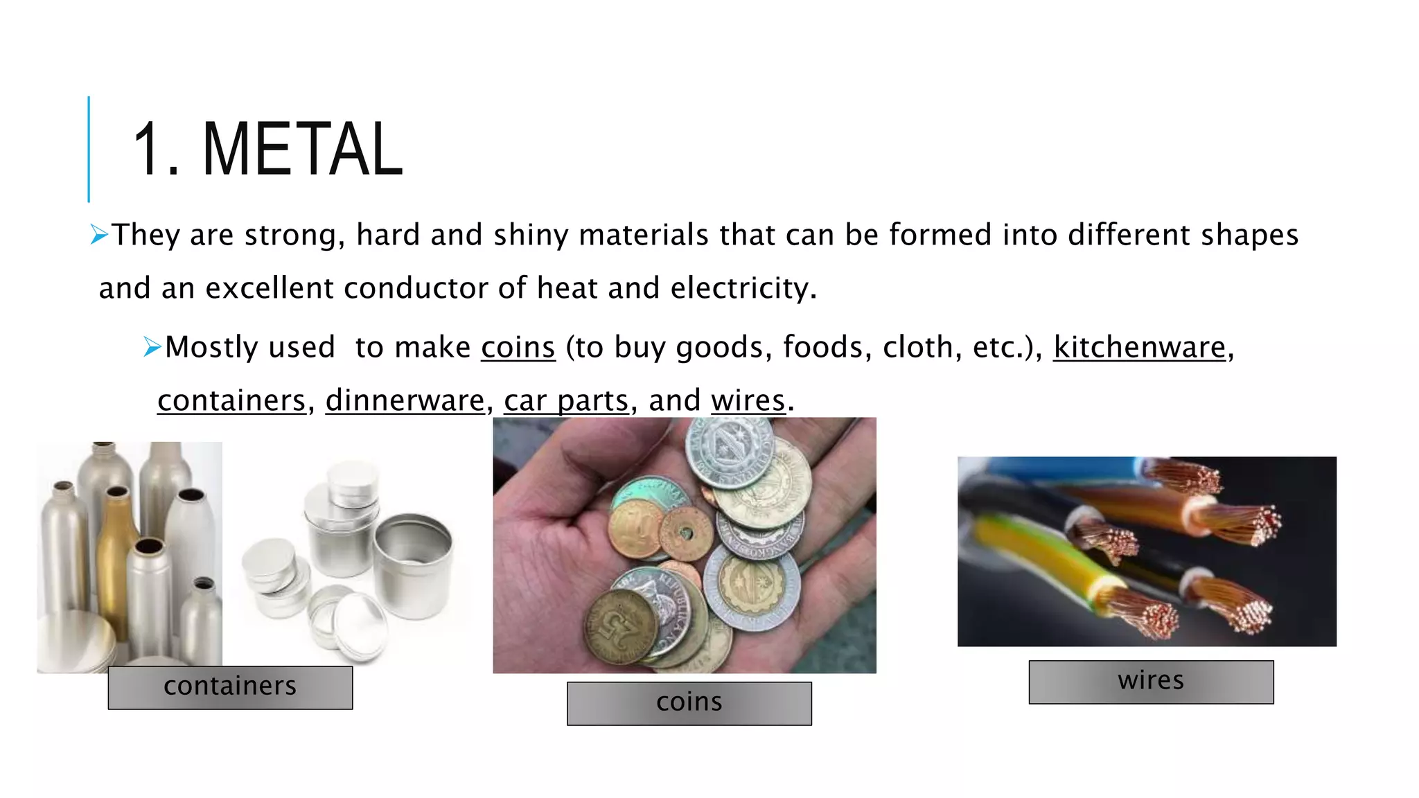 1. METAL
They are strong, hard and shiny materials that can be formed into different shapes
and an excellent conductor of heat and electricity.
Mostly used to make coins (to buy goods, foods, cloth, etc.), kitchenware,
containers, dinnerware, car parts, and wires.
containers
coins
wires
 