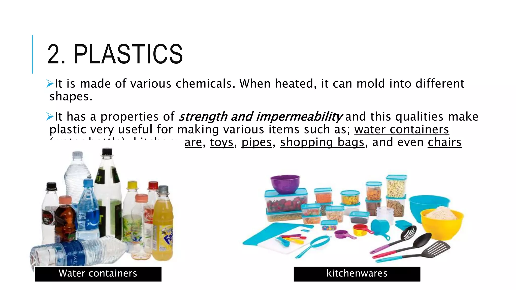 2. PLASTICS
It is made of various chemicals. When heated, it can mold into different
shapes.
It has a properties of strength and impermeability and this qualities make
plastic very useful for making various items such as; water containers
(water bottle), kitchenware, toys, pipes, shopping bags, and even chairs
and tables.
Water containers kitchenwares
 