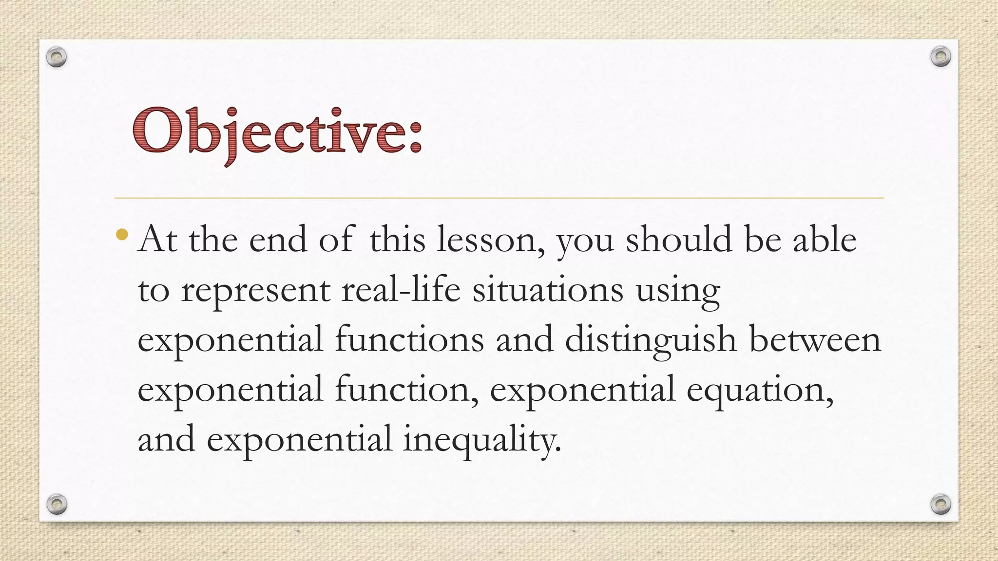 •At the end of this lesson, you should be able
to represent real-life situations using
exponential functions and distinguish between
exponential function, exponential equation,
and exponential inequality.
 