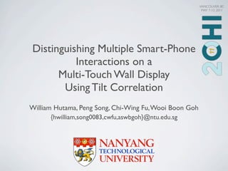 VANCOUVER, BC
                                                         MAY 7-12, 2011




Distinguishing Multiple Smart-Phone
          Interactions on a
      Multi-Touch Wall Display
       Using Tilt Correlation
William Hutama, Peng Song, Chi-Wing Fu, Wooi Boon Goh
      {hwilliam,song0083,cwfu,aswbgoh}@ntu.edu.sg
 