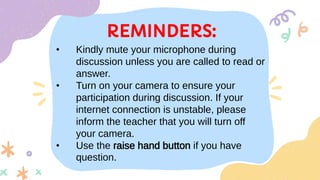 REMINDERS:
• Kindly mute your microphone during
discussion unless you are called to read or
answer.
• Turn on your camera to ensure your
participation during discussion. If your
internet connection is unstable, please
inform the teacher that you will turn off
your camera.
• Use the raise hand button if you have
question.
 