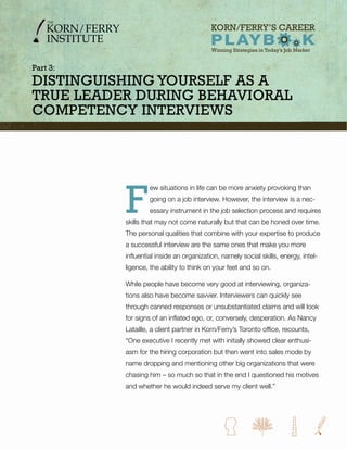 part 3:
Distinguishing YourselF as a
true leaDer During Behavioral
CompetenCY interviews




          F
                   ew situations in life can be more anxiety provoking than
                   going on a job interview. However, the interview is a nec-
                   essary instrument in the job selection process and requires
          skills that may not come naturally but that can be honed over time.
          The personal qualities that combine with your expertise to produce
          a successful interview are the same ones that make you more
          influential inside an organization, namely social skills, energy, intel-
          ligence, the ability to think on your feet and so on.

          While people have become very good at interviewing, organiza-
          tions also have become savvier. Interviewers can quickly see
          through canned responses or unsubstantiated claims and will look
          for signs of an inflated ego, or, conversely, desperation. As Nancy
          Lataille, a client partner in Korn/Ferry’s Toronto office, recounts,
          “One executive I recently met with initially showed clear enthusi-
          asm for the hiring corporation but then went into sales mode by
          name dropping and mentioning other big organizations that were
          chasing him – so much so that in the end I questioned his motives
          and whether he would indeed serve my client well.”
 