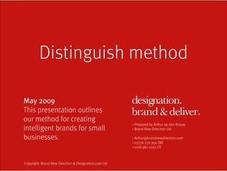 Distinguish method

May 2009
This presentation outlines
our method for creating
                                                       > Prepared by Arthur op den Brouw
intelligent brands for small                           > Brand New Direction Ltd

businesses.                                            > Arthur@brandnewdirection.com
                                                       > 07776 230 950 (M)
                                                       > 0118 961 0100 (T)



Copyright: Brand New Direction & Designation.com Ltd
 