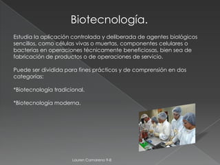 Biotecnología.
Estudia la aplicación controlada y deliberada de agentes biológicos
sencillos, como células vivas o muertas, componentes celulares o
bacterias en operaciones técnicamente beneficiosas, bien sea de
fabricación de productos o de operaciones de servicio.

Puede ser dividida para fines prácticos y de comprensión en dos
categorías:

*Biotecnología tradicional.

*Biotecnología moderna.




                      Lauren Camareno 9-8
 