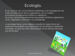 Ecología.
Es el conjunto de conocimientos referentes a la investigación de
todas las relaciones de los organismos, con su medio,
incluyendo los elementos bióticos y abióticos.
Se ocupa de las interrelaciones que existen entre los organismos
vivos, vegetales o animales y sus ambientes.

La ecología tiene como objetivo estudiar la mejor forma de
preservar el equilibrio que debe existir en los diversos ambientes
naturales, ya que han sido deteriorados en las ultimas décadas,
por el hombre.




                          Lauren Camareno 9-8
 