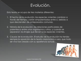 Evolución.
Esta teoría se ocupa de tres materias diferentes:

1. El hecho de la evolución, las especies vivientes cambian a
   través del tiempo y están emparentadas entre si, debido a
   que descienden de antepasados comunes.

2. Historia de la evolución, las relaciones particulares de
   parentesco entre unos organismos y otros, y cuando se
   separaron: los linajes que llevan a las especies vivientes.

3. Causas de la evolución. El estudio de la evolución ha tenido
   siempre la oposición de la teoría creacionista o sea, que todo
   ser vivo fue creado con su apariencia actual.




                     Lauren Camareno 9-8
 