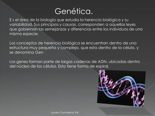 Genética.
E s el área de la biología que estudia la herencia biológica y su
variabilidad. Sus principios y causas, corresponden a aquellas leyes
que gobiernan las semejanzas y diferencias entre los individuos de una
misma especie.

Los conceptos de herencia biológica se encuentran dentro de una
estructura muy pequeña y compleja, que esta dentro de la célula, y
se denomina Gen

Los genes forman parte de largas cadenas de ADN, ubicadas dentro
del núcleo de las células. Esta tiene forma de espiral.




                     Lauren Camareno 9-8
 