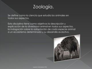 Zoología.
Se define como la ciencia que estudia los animales en
todos sus aspectos.

Esta disciplina tiene como objetivos la descripción y
explicación de la diversidad animal en todos sus aspectos,
la indagación sobre la adaptación de cada especie animal
a un ecosistema determinado y su desarrollo evolutivo.




                     Lauren Camareno 9-8
 