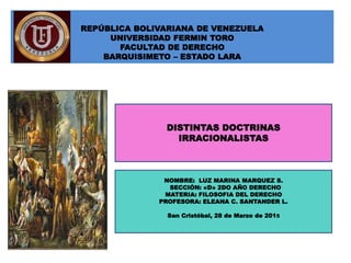 REPÚBLICA BOLIVARIANA DE VENEZUELA
UNIVERSIDAD FERMIN TORO
FACULTAD DE DERECHO
BARQUISIMETO – ESTADO LARA
DISTINTAS DOCTRINAS
IRRACIONALISTAS
NOMBRE: LUZ MARINA MARQUEZ S.
SECCIÓN: «D» 2DO AÑO DERECHO
MATERIA: FILOSOFIA DEL DERECHO
PROFESORA: ELEANA C. SANTANDER L.
San Cristóbal, 28 de Marzo de 2015
 