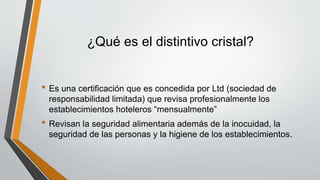¿Qué es el distintivo cristal?
• Es una certificación que es concedida por Ltd (sociedad de
responsabilidad limitada) que revisa profesionalmente los
establecimientos hoteleros “mensualmente”
• Revisan la seguridad alimentaria además de la inocuidad, la
seguridad de las personas y la higiene de los establecimientos.
 