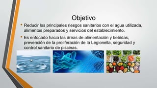 Objetivo
• Reducir los principales riesgos sanitarios con el agua utilizada,
alimentos preparados y servicios del establecimiento.
• Es enfocado hacia las áreas de alimentación y bebidas,
prevención de la proliferación de la Legionella, seguridad y
control sanitario de piscinas.
 