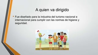 A quien va dirigido
• Fue diseñado para la industria del turismo nacional e
internacional para cumplir con las normas de higiene y
seguridad.
 