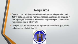 Requisitos
• Contar como mínimo con el 80% del personal operativo y el
100% del personal de mandos medios capacitos en el curso “
manejo higiénico de los alimentos” impartido por consultores
registrados por la SECTUR
• Cumplir con los requisitos de higiene de alimentos que están
definidos en el distintivo H
 