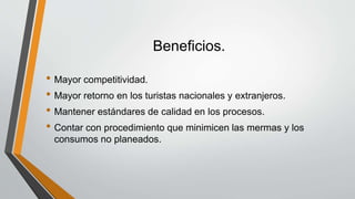 Beneficios.
• Mayor competitividad.
• Mayor retorno en los turistas nacionales y extranjeros.
• Mantener estándares de calidad en los procesos.
• Contar con procedimiento que minimicen las mermas y los
consumos no planeados.
 