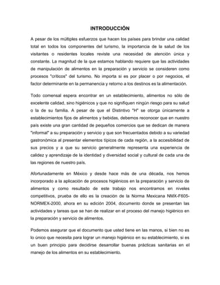 INTRODUCCIÓN
A pesar de los múltiples esfuerzos que hacen los países para brindar una calidad
total en todos los componentes del turismo, la importancia de la salud de los
visitantes o residentes locales reviste una necesidad de atención única y
constante. La magnitud de la que estamos hablando requiere que las actividades
de manipulación de alimentos en la preparación y servicio se consideren como
procesos "críticos" del turismo. No importa si es por placer o por negocios, el
factor determinante en la permanencia y retorno a los destinos es la alimentación.
Todo comensal espera encontrar en un establecimiento, alimentos no sólo de
excelente calidad, sino higiénicos y que no signifiquen ningún riesgo para su salud
o la de su familia. A pesar de que el Distintivo "H" se otorga únicamente a
establecimientos fijos de alimentos y bebidas, debemos reconocer que en nuestro
país existe una gran cantidad de pequeños comercios que se dedican de manera
"informal" a su preparación y servicio y que son frecuentados debido a su variedad
gastronómica al presentar elementos típicos de cada región, a la accesibilidad de
sus precios y a que su servicio generalmente representa una experiencia de
calidez y aprendizaje de la identidad y diversidad social y cultural de cada una de
las regiones de nuestro país.
Afortunadamente en México y desde hace más de una década, nos hemos
incorporado a la aplicación de procesos higiénicos en la preparación y servicio de
alimentos y como resultado de este trabajo nos encontramos en niveles
competitivos, prueba de ello es la creación de la Norma Mexicana NMX-F605NORMEX-2000, ahora en su edición 2004, documento donde se presentan las
actividades y tareas que se han de realizar en el proceso del manejo higiénico en
la preparación y servicio de alimentos.
Podemos asegurar que el documento que usted tiene en las manos, si bien no es
lo único que necesita para lograr un manejo higiénico en su establecimiento, si es
un buen principio para decidirse desarrollar buenas prácticas sanitarias en el
manejo de los alimentos en su establecimiento.

 