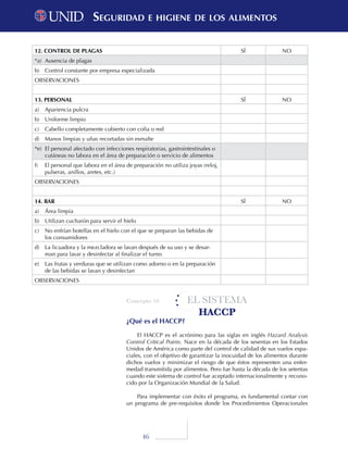 46
EL SISTEMA
HACCP
¿Qué es el HACCP?
El HACCP es el acrónimo para las siglas en inglés Hazard Analysis
Control Critical Points. Nace en la década de los sesentas en los Estados
Unidos de América como parte del control de calidad de sus vuelos espa-
ciales, con el objetivo de garantizar la inocuidad de los alimentos durante
dichos vuelos y minimizar el riesgo de que éstos representen una enfer-
medad transmitida por alimentos. Pero fue hasta la década de los setentas
cuando este sistema de control fue aceptado internacionalmente y recono-
cido por la Organización Mundial de la Salud.
Para implementar con éxito el programa, es fundamental contar con
un programa de pre-requisitos donde los Procedimientos Operacionales
12. CONTROL DE PLAGAS SÍ NO
*a)	 Ausencia de plagas
b)	 Control constante por empresa especializada
OBSERVACIONES
13. PERSONAL SÍ NO
a)	 Apariencia pulcra
b)	 Uniforme limpio
c)	 Cabello completamente cubierto con cofia o red
d)	 Manos limpias y uñas recortadas sin esmalte
*e)	 El personal afectado con infecciones respiratorias, gastrointestinales o
cutáneas no labora en el área de preparación o servicio de alimentos
f)	 El personal que labora en el área de preparación no utiliza joyas (reloj,
pulseras, anillos, aretes, etc.)
OBSERVACIONES
14. BAR SÍ NO
a)	 Área limpia
b)	 Utilizan cucharón para servir el hielo
c)	 No enfrían botellas en el hielo con el que se preparan las bebidas de
los consumidores
d)	 La licuadora y la mezcladora se lavan después de su uso y se desar-
man para lavar y desinfectar al finalizar el turno
e)	 Las frutas y verduras que se utilizan como adorno o en la preparación
de las bebidas se lavan y desinfectan
OBSERVACIONES
Concepto 10
Seguridad e higiene de los alimentosSeguridad e higiene de los alimentos
 