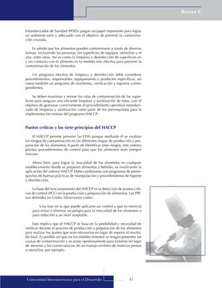 47
Bloque C
Universidad Interamericana para el Desarrollo
Estandarizados de Sanidad (POES) juegan un papel importante para lograr
un ambiente sano y adecuado con el objetivo de prevenir la contamina-
ción cruzada.
Es sabido que los alimentos pueden contaminarse a través de diversas
formas, incluyendo las personas, las superficies de equipos, utensilios y el
aire, entre otras. Así es como la limpieza y desinfección de superficies en
y sin contacto con el alimento es la medida más efectiva para prevenir la
contaminación de los alimentos.
Un programa efectivo de limpieza y desinfección debe considerar
procedimientos, responsables, equipamiento y productos específicos, así
como también un programa de monitoreo, verificación y registros corres-
pondientes.
Se deben examinar y revisar las rutas de contaminación de las super-
ficies para asegurar una eficiente limpieza y sanitización de éstas, con el
objetivo de gestionar correctamente el procedimiento operativo estandari-
zado de limpieza y sanitización como parte de los prerrequisitos para la
implementación exitosa del programa HACCP.
Puntos críticos y los siete principios del HACCP
El HACCP permite prevenir las ETA’s porque mediante él se evalúan
los riesgos de contaminación en las diferentes etapas de producción y pre-
paración de los alimentos. A partir de identificar tales riesgos, este sistema
plantea procedimientos de control para que los alimentos sean siempre
inocuos.
Ahora bien, para lograr la inocuidad de los alimentos en cualquier
establecimiento donde se preparen alimentos y bebidas, es insuficiente la
aplicación del sistema HACCP. Debe combinarse con programas de prerre-
quisitos de buenas prácticas de manipulación y procedimientos de higiene
y desinfección.
La base del funcionamiento del HACCP es la detección de puntos críti-
cos de control (PCC) en la producción y preparación de alimentos. Los PPC
son definidos en Códex Alimentarius como:
Una fase en la que puede aplicarse un control y que es esencial
para evitar o eliminar un peligro para la inocuidad de los alimentos o
para reducirlo a un nivel aceptable.
Esto implica que el HACCP se basa en la posibilidad y necesidad de
verificar durante el proceso de producción y preparación de los alimentos
para realizar los ajustes que sean necesarios en lugar de esperar el resulta-
do final. Es posible así que en los establecimientos se tengan presentes las
causas de contaminación y se actúe oportunamente para evitarlas en lugar
de atenerse a las consecuencias de un manejo erróneo de materias primas
o utensilios, por ejemplo.
 