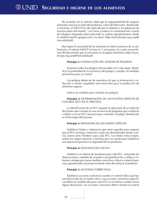 48
De acuerdo con lo anterior, dado que la responsabilidad de asegurar
alimentos inocuos es tanto del productor, como del fabricante, distribuidor
y minorista, el HACCP ha sido aplicado por la industria y los gobiernos de
muchas partes del mundo, “con miras a reducir la contaminación a través
de enfoques integrados abarcando toda la cadena agroalimentaria, desde
el establecimiento agropecuario a la mesa” (http://www.bvsops.org.uy/pdf/
inocuidad.pdf).
Para lograr la inocuidad de los alimentos en todo el proceso de su ela-
boración, el sistema HACCP se basa en 7 principios, los cuales transcribi-
mos del documento que se encuentra en la página electrónica http://www.
bvsops.org.uy/pdf/inocuidad.pdf.
Principio 1: CONDUCCIÓN DEL ANÁLISIS DE PELIGROS
Examinar todos los peligros relacionados con cada etapa. Identi-
ficar la posibilidad de la ocurrencia del peligro y estudiar las medidas
preventivas para su control.
Los peligros deben ser de naturaleza tal que su eliminación o re-
ducción a niveles aceptables sean esenciales para la producción de
alimentos seguros.
Indicar las medidas para controlar los peligros.
Principio 2: DETERMINACIÓN DE LOS PUNTOS CRÍTICOS DE
CONTROL (PCC) EN EL PROCESO.
La identificación de un PCC requiere la aplicación de un árbol de
decisiones que consiste en una secuencia de preguntas que conducen
a definir si es un PCC necesario para controlar el peligro identificado
en dicha etapa del proceso.
Principio 3: DEFINICIÓN DE LOS LÍMITES CRÍTICOS.
Establecer límites y tolerancias que serán seguidos para asegurar
que el PCC está bajo control los cuales son denominados límites críti-
cos, sirven como “frontera“ para cada PCC. Los límites críticos repre-
sentan los rangos máximos y mínimos que son usados para establecer
una operación garantiza la seguridad de los productos.
Principio 4: VIGILANCIA DE LOS PCC.
Establecer un sistema de monitoreo para cada PCC, realizando las
observaciones y medidas de acuerdo a una planificación, conlleva a in-
formar a tiempo para tomar medidas correctivas y llevar a control el pro-
ceso, garantizando actuar precozmente antes de rechazar el producto.
Principio 5: ACCIONES CORRECTIVAS.
Establecer acciones correctivas cuando un control indica que hay
una desviación de un límite crítico. Las acciones correctivas específi-
cas deben ser establecidas para cada PCC en el sistema cuando ocurra
alguna desviación. Las acciones correctivas deben retomar el control
Seguridad e higiene de los alimentosSeguridad e higiene de los alimentos
 