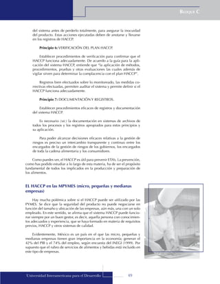 49
Bloque C
Universidad Interamericana para el Desarrollo
del sistema antes de perderlo totalmente, para asegurar la inocuidad
del producto. Estas acciones ejecutadas deben de anotarse y llevarse
en los registros de HACCP.
Principio 6: VERIFICACIÓN DEL PLAN HACCP.
Establecer procedimientos de verificación para confirmar que el
HACCP funciona adecuadamente. De acuerdo a la guía para la apli-
cación del sistema HACCP, entiende que “la aplicación de métodos,
procedimientos, pruebas y otras evaluaciones las cuales además de
vigilar sirven para determinar la complacencia con el plan HACCP”.
Registros bien efectuados sobre lo monitoreado, las medidas co-
rrectivas efectuadas, permiten auditar el sistema y permite definir si el
HACCP funciona adecuadamente.
Principio 7: DOCUMENTACIÓN Y REGISTROS.
Establecer procedimientos eficaces de registros y documentación
del sistema HACCP.
Es necesario (sic) la documentación en sistemas de archivos de
todos los procesos y los registros apropiados para estos principios y
su aplicación.
Para poder alcanzar decisiones eficaces relativas a la gestión de
riesgos es preciso un intercambio transparente y continuo entre los
encargados de la gestión de riesgos de los gobiernos, los encargados
de toda la cadena alimentaria y los consumidores.
Como puedes ver, el HACCP es útil para prevenir ETA’s. La prevención,
como has podido estudiar a lo largo de esta materia, ha de ser el propósito
fundamental de todos los implicados en la producción y preparación de
los alimentos.
EL HACCP en las MPYMES (micro, pequeñas y medianas
empresas)
Hay mucha polémica sobre si el HACCP puede ser utilizado por las
PYMES. Se dice que la seguridad del producto no puede negociarse en
función del tamaño y ubicación de las empresas, aún más, una con un solo
empleado. En este sentido, se afirma que el sistema HACCP puede funcio-
nar siempre por un buen gestor, es decir, aquella persona con conocimien-
tos adecuados y experiencia, que se haya formado en materia de requisitos
previos, HACCP y otros sistemas de calidad.
Evidentemente, México es un país en el que las micro, pequeñas y
medianas empresas tienen gran importancia en la economía; generan el
42% del PIB y el 74% del empleo, según encuesta del INEGI (1999). Por
supuesto que el rubro de servicios de alimentos y bebidas está incluido en
este tipo de empresas.
 