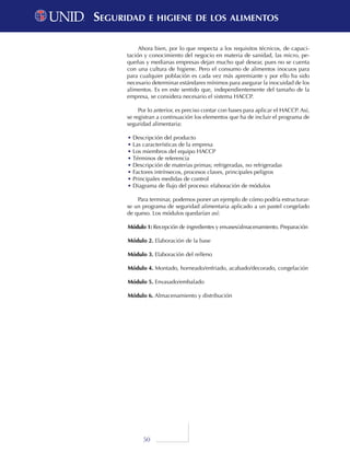 50
Ahora bien, por lo que respecta a los requisitos técnicos, de capaci-
tación y conocimiento del negocio en materia de sanidad, las micro, pe-
queñas y medianas empresas dejan mucho qué desear, pues no se cuenta
con una cultura de higiene. Pero el consumo de alimentos inocuos para
para cualquier población es cada vez más apremiante y por ello ha sido
necesario determinar estándares mínimos para asegurar la inocuidad de los
alimentos. Es en este sentido que, independientemente del tamaño de la
empresa, se considera necesario el sistema HACCP.
Por lo anterior, es preciso contar con bases para aplicar el HACCP. Así,
se registran a continuación los elementos que ha de incluir el programa de
seguridad alimentaria:
•	Descripción del producto
•	Las características de la empresa
•	Los miembros del equipo HACCP
•	Términos de referencia
•	Descripción de materias primas; refrigeradas, no refrigeradas
•	Factores intrínsecos, procesos claves, principales peligros
•	Principales medidas de control
•	Diagrama de flujo del proceso: elaboración de módulos
Para terminar, podemos poner un ejemplo de cómo podría estructurar-
se un programa de seguridad alimentaria aplicado a un pastel congelado
de queso. Los módulos quedarían así:
Módulo 1: Recepción de ingredientes y envases/almacenamiento. Preparación
Módulo 2. Elaboración de la base
Módulo 3. Elaboración del relleno
Módulo 4. Montado, horneado/enfriado, acabado/decorado, congelación
Módulo 5. Envasado/embalado
Módulo 6. Almacenamiento y distribución
Seguridad e higiene de los alimentosSeguridad e higiene de los alimentos
 