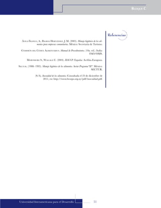 51
Bloque C
Universidad Interamericana para el Desarrollo
Referencias
Ávila Franco, A.; Balboa Hernández, J. M. (2005). Manejo higiénico de los ali-
mentos para empresas comunitarias. México: Secretaría de Turismo.
Comisión del Códex Alimentarius. Manual de Procedimientos. (10a. ed.). Italia:
FAO/OMS.
Mortimore S., Wallace C. (2004). HACCP. España: Acribia.Zaragoza.
Sectur. (1988- 1995). Manejo higiénico de los alimentos. Sectur Programa”H”. México:
SECTUR.
(S/A). Inocuidad de los alimentos. Consultada el 23 de diciembre de
2011, en: http://www.bvsops.org.uy/pdf/inocuidad.pdf.
 