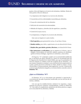 40
puntos críticos de higiene en el servicio de alimentos y bebidas. Dentro de
estos puntos críticos se destacan:
•	La importancia de la higiene en un servicio de alimentos.
•	Características de las enfermedades transmitidas por alimentos.
•	Causas de contaminación de los alimentos.
•	Vehículos de transmisión de enfermedades.
•	Métodos de limpieza y desinfección de superficies y utensilios.
•	Control de la fauna nociva.
•	La temperatura y la higiene en un servicio de alimentos.
Este curso se imparte en cuatro niveles:
1)	Nivel operativo, para personal de cocina, el cual dura 4 horas.
2)	Mandos medios, para chefs y supervisores con una duración de 6 horas.
3)	Mandos altos, para dueños, gerentes, directores, con duración de 6 horas.
4)	Para instructores o verificadores, que se imparte en 24 horas y que va
dirigido a licenciadores en nutrición, médicos, químicos en alimentos,
químicos fármaco biólogos, ingenieros en alimentos y áreas afines.
El Programa “H” contempla cumplir con la normatividad establecida
por la Secretaría de Salud, tomando en cuenta las recomendaciones de
la Organización Mundial de la Salud (OMS), para que los prestadores de
servicios mejoren su calidad a través de la higiene de los alimentos, y de
una manera voluntaria se sometan a una verificación de las operaciones en
cuanto a protección de los alimentos se refiere, desde la compra y recep-
ción de éstos, el almacenamiento, descongelación, cocción, conservación
y servicio para finalmente otorgarles un reconocimiento conocido como el
Distintivo “H”.
¿Qué es el Distintivo “H”?
El Distintivo “H” es un documento que pretende la capacitación y
concientización de todo el personal involucrado con los servicios de ali-
mentos y bebidas.
Una vez que los establecimientos satisfacen los requisitos y reque-
rimientos de prácticas sanitarias correspondientes, reciben la Distinción
“H”. Ésta indica el cumplimiento satisfactorio de dichas prácticas; asegura
así la inocuidad de los alimentos y bebidas
Seguridad e higiene de los alimentosSeguridad e higiene de los alimentos
 