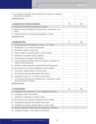 43
Bloque C
Universidad Interamericana para el Desarrollo
i)	 Los alimentos rechazados están identificados con etiquetas y separados
del resto de los alimentos
OBSERVACIONES
3. MANEJO DE SUSTANCIAS QUÍMICAS SÍ NO
*a)	 Plaguicidas almacenados en gabinetes bajo llave
b)	Almacenamiento de detergentes y desinfectantes, separados de los ali-
mentos
c)	 Sustancias químicas en recipientes etiquetados y cerrados
OBSERVACIONES
4. REFRIGERACIÓN SÍ NO
*a)	 Alimentos dentro del refrigerador o cámara a 4 o
C o menos
b)	 Refrigerador a 2 o
C o menos de temperatura
c)	 Termómetro visible y funcionando
d)	 Charolas rejillas o anaqueles limpios y en buen estado
e)	 Alimentos en recipientes limpios y tapados
f)	 Puertas limpias y empaque en buen estado
g)	 Sistema Establecido de PEPS (alimentos fechados y etiquetados) en
cámara de almacén general
h)	 Alimentos crudos colocados en la parte inferior del refrigerador
En caso de contar con cámara de refrigeración, checar también:
i)	 Piso, techo y paredes limpias y en buen estado
j)	 Sin alimentos colocados directamente sobre el piso
k)	 Anaqueles y tarimas a 15 cm. sobre el nivel del piso
l)	 Los alimentos rechazados están identificados con etiquetas y separa-
dos del resto de los alimentos
OBSERVACIONES
5. CONGELACIÓN SÍ NO
*a)	 Temperatura de los alimentos a -18o
C o temperaturas inferiores
b)	 Termómetro visible y funcionando
c)	 Alimentos en recipientes o envolturas limpias
En caso de contar con cámara de congelación, checar también:
d)	 Sin alimentos colocados directamente sobre el piso
e)	 Anaqueles, piso, techo y paredes limpias y en buen estado
*f)	 Sistema establecido de PEPS (alimentos etiquetados y fechados)
g)	 Anaqueles y tarimas a 15cm. sobre el nivel del piso
 