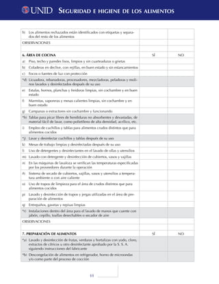 44
h)	 Los alimentos rechazados están identificados con etiquetas y separa-
dos del resto de los alimentos
OBSERVACIONES
6. ÁREA DE COCINA SÍ NO
a)	 Piso, techo y paredes lisos, limpios y sin cuarteaduras o grietas
b)	 Coladeras en declive, con rejillas, en buen estado y sin estancamientos
c)	 Focos o fuentes de luz con protección
*d)	 Licuadora, rebanadoras, procesadores, mezcladoras, peladoras y moli-
nos lavados y desinfectados después de su uso
e)	 Estufas, hornos, planchas y freidoras limpias, sin cochambre y en buen
estado
f)	 Marmitas, vaporeras y mesas calientes limpias, sin cochambre y en
buen estado
g)	 Campanas o extractores sin cochambre y funcionando
*h)	 Tablas para picar libres de hendiduras no absorbentes y devastadas, de
material fácil de lavar, como polietileno de alta densidad, acrílico, etc.
i)	 Empleo de cuchillos y tablas para alimentos crudos distintos que para
alimentos cocidos
*j)	 Lavar y desinfectar cuchillos y tablas después de su uso
k)	 Mesas de trabajo limpias y desinfectadas después de su uso
l)	 Uso de detergentes y desinfectantes en el lavado de ollas y utensilios
m)	 Lavado con detergente y desinfección de cubiertos, vasos y vajillas
n)	 En las máquinas de lavaloza se verifican las temperaturas especificadas
por los proveedores durante la operación
ñ)	 Sistema de secado de cubiertos, vajillas, vasos y utensilios a tempera-
tura ambiente o con aire caliente
o)	 Uso de trapos de limpieza para el área de crudos distintos que para
alimentos cocidos
p)	 Lavado y desinfección de trapos y jergas utilizadas en el área de pre-
paración de alimentos
q)	 Entrepaños, gavetas y repisas limpias
*r)	 Instalaciones dentro del área para el lavado de manos que cuente con
jabón, cepillo, toallas desechables o secador de aire
OBSERVACIONES
7. PREPARACIÓN DE ALIMENTOS SÍ NO
*a)	 Lavado y desinfección de frutas, verduras y hortalizas con yodo, cloro,
extractos de cítricos u otro desinfectante aprobado por la S. S. A.
siguiendo instrucciones del fabricante
*b)	 Descongelación de alimentos en refrigerador, horno de microondas
y/o como parte del proceso de cocción
Seguridad e higiene de los alimentosSeguridad e higiene de los alimentos
 