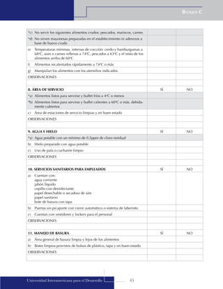 45
Bloque C
Universidad Interamericana para el Desarrollo
*c)	 No servir los siguientes alimentos crudos: pescados, mariscos, carnes
*d)	 No sirven mayonesas preparadas en el establecimiento ni aderezos a
base de huevo crudo
e)	 Temperaturas mínimas, internas de cocción: cerdo y hamburguesas a
68o
C, aves o carnes rellenas a 74o
C, pescados a 63o
C y el resto de los
alimentos arriba de 60o
C
f)	 Alimentos recalentados rápidamente a 74o
C o más
g)	 Manipulan los alimentos con los utensilios indicados
OBSERVACIONES
8. ÁREA DE SERVICIO SÍ NO
*a)	 Alimentos listos para servirse y buffet fríos a 4o
C o menos
*b)	 Alimentos listos para servirse y buffet calientes a 60o
C o más, debida-
mente cubiertos
c)	 Área de estaciones de servicio limpias y en buen estado
OBSERVACIONES
9. AGUA Y HIELO SÍ NO
*a)	 Agua potable con un mínimo de 0.5ppm de cloro residual
b)	 Hielo preparado con agua potable
c)	 Uso de pala o cucharón limpio
OBSERVACIONES
10. SERVICIOS SANITARIOS PARA EMPLEADOS SÍ NO
a)	 Cuentan con:
	 agua corriente
	 jabón líquido
	 cepillo con desinfectante
	 papel desechable o secadora de aire
	 papel sanitario
	 bote de basura con tapa
b)	 Puertas sin picaporte con cierre automático o sistema de laberinto
c)	 Cuentan con vestidores y lockers para el personal
OBSERVACIONES
11. MANEJO DE BASURA SÍ NO
a)	 Área general de basura limpia y lejos de los alimentos
b)	 Botes limpios provistos de bolsas de plástico, tapa y en buen estado
OBSERVACIONES
 