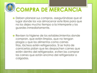 COMPRA DE MERCANCIA
   Deben planear sus compras, asegurándose que el
    lugar donde los vas almacenar este libre para que
    no los dejes mucho tiempo a la intemperie y los
    guardes inmediatamente.

   Revisen la higiene de los establecimientos donde
    compran, que estén limpios, que no tengan
    plagas y que los alimentos como carnes
    frías, lácteos estén refrigerados. Si se trata de
    carnicerías pidan que les despachen carnes que
    estén dentro del refrigerador, eviten las comprar
    las carnes que están encima del refrigerador o
    colgadas.
 