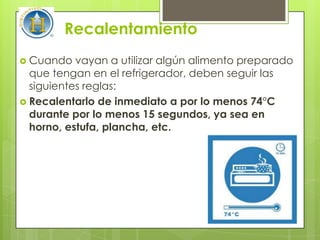 Recalentamiento
 Cuando   vayan a utilizar algún alimento preparado
  que tengan en el refrigerador, deben seguir las
  siguientes reglas:
 Recalentarlo de inmediato a por lo menos 74°C
  durante por lo menos 15 segundos, ya sea en
  horno, estufa, plancha, etc.
 