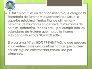  ElDistintivo "H", es un reconocimiento que otorgan la
  Secretaría de Turismo y la Secretaría de Salud, a
  aquellos establecimientos fijos de alimentos y
  bebidas: (restaurantes en general, restaurantes de
  hoteles, cafeterías, fondas etc.), por cumplir con los
  estándares de higiene que marca la Norma
  Mexicana NMX-F605 NORMEX 2004.

  El programa "H" es 100% PREVENTIVO, lo que asegura
  la advertencia de una contaminación que pudiera
  causar alguna enfermedad transmitida por
  alimentos.
 