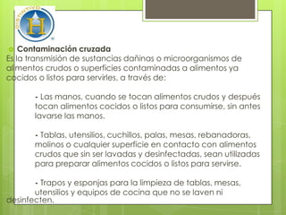    Contaminación cruzada
Es la transmisión de sustancias dañinas o microorganismos de
alimentos crudos o superficies contaminadas a alimentos ya
cocidos o listos para servirles, a través de:

       - Las manos, cuando se tocan alimentos crudos y después
       tocan alimentos cocidos o listos para consumirse, sin antes
       lavarse las manos.

       - Tablas, utensilios, cuchillos, palas, mesas, rebanadoras,
       molinos o cualquier superficie en contacto con alimentos
       crudos que sin ser lavadas y desinfectadas, sean utilizadas
       para preparar alimentos cocidos o listos para servirse.

       - Trapos y esponjas para la limpieza de tablas, mesas,
       utensilios y equipos de cocina que no se laven ni
desinfecten.
 