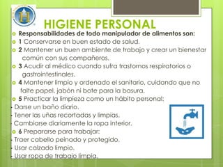 HIGIENE PERSONAL
   Responsabilidades de todo manipulador de alimentos son:
  1 Conservarse en buen estado de salud.
  2 Mantener un buen ambiente de trabajo y crear un bienestar
      común con sus compañeros.
  3 Acudir al médico cuando sufra trastornos respiratorios o
      gastrointestinales.
  4 Mantener limpio y ordenado el sanitario, cuidando que no
     falte papel, jabón ni bote para la basura.
  5 Practicar la limpieza como un hábito personal:
- Darse un baño diario.
- Tener las uñas recortadas y limpias.
- Cambiarse diariamente la ropa interior.
  6 Prepararse para trabajar:
- Traer cabello peinado y protegido.
- Usar calzado limpio.
- Usar ropa de trabajo limpia.
 