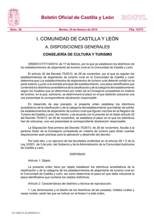 Boletín Oficial de Castilla y León
Núm. 38

Martes, 25 de febrero de 2014

Pág. 12313

I. COMUNIDAD DE CASTILLA Y LEÓN
A. DISPOSICIONES GENERALES
CONSEJERÍA DE CULTURA Y TURISMO
ORDEN CYT/114/2014, de 17 de febrero, por la que se establecen los distintivos de
los establecimientos de alojamiento de turismo rural en la Comunidad de Castilla y León.
El artículo 32 del Decreto 75/2013, de 28 de noviembre, por el que se regulan los
establecimientos de alojamiento de turismo rural en la Comunidad de Castilla y León
determina que Los establecimientos de alojamientos de turismo rural deberán exhibir en la
parte exterior y junto a la entrada principal del establecimiento, una placa identificativa que
contendrá los distintivos acreditativos de la clasificación y de la categoría del establecimiento
según los modelos que se determinen por orden de la Consejería competente en materia
de turismo, en la que, asimismo, se determinará el plazo en el que deberán colocarse una
vez presentada la correspondiente declaración responsable.
En desarrollo de ese precepto, la presente orden establece los distintivos
acreditativos de la clasificación y de la categoría del establecimiento que habrán de exhibir
los establecimientos de alojamiento de turismo rural que figuren inscritos en el Registro de
Turismo de Castilla y León. Así mismo, y de acuerdo con lo previsto en el citado artículo 32
del Decreto 75/2013, de 28 de noviembre, se establece el plazo en el que los distintivos
han de colocarse, una vez presentada la correspondiente declaración responsable.
La Disposición final primera del Decreto 75/2013, de 28 de noviembre, faculta a la
persona titular de la Consejería competente en materia de turismo para dictar cuantas
disposiciones sean precisas para la aplicación y desarrollo del decreto.
Por todo ello, y en ejercicio de las facultades conferidas en el artículo 26.1 f) de la
Ley 3/2001, de 3 de julio, del Gobierno y de la Administración de la Comunidad Autónoma
de Castilla y León,
DISPONGO
Artículo 1. Objeto.
La presente orden tiene por objeto establecer los distintivos acreditativos de la
clasificación y de la categoría de los establecimientos de alojamiento de turismo rural en
la Comunidad de Castilla y León, así como determinar el plazo en que debe colocarse la
placa identificativa que contiene los citados distintivos.
Artículo 2. Características del distintivo y técnica de reproducción.
1. Las dimensiones y el diseño de los distintivos de las posadas, hoteles rurales y
casas rurales, serán las que se indican en el Anexo I a esta orden.

CV: BOCYL-D-25022014-1

 