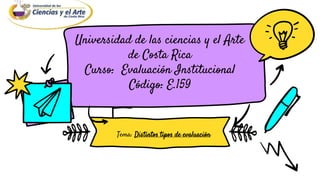 Universidad de las ciencias y el Arte
de Costa Rica
Curso: Evaluación Institucional
Código: E.159
Tema: Distintos tipos de evaluación
 