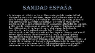 SANIDAD ESPAÑA
• La intervención pública en los problemas de salud de la colectividad
siempre fue un asunto de interés, expresado fundamentalmente en el
control de las epidemias, o al menos en la mínima capacidad de control
que permitían las cuarentenas navales, el cierre de las murallas y la
prohibición de las comunicaciones con las ciudades afectadas por la peste,
y otro tipo de medidas que se suponían de carácter higiénico o paliativo.
Tras el florecimiento de la medicina en al-Ándalus y la destacada
contribución de los judíos durante la Baja Edad Media, la
institucionalización del protomedicato tuvo lugar en tiempos de Carlos V.
Pero el ejercicio de la profesión médica, a la que se accedía por las
facultades de medicina desde la universidad medieval estuvo muy
descentralizado y contó con organizaciones como los colegios médicos. La
cirugía y la farmacia eran disciplinas bien diferenciadas de la medicina, y
mucho menos prestigiosas, dentro del paradigma galénico-hipocrático
dominante durante la mayor parte del Antiguo Régimen en España.
 
