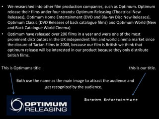 • We researched into other film production companies, such as Optimum. Optimum
  release their films under four strands: Optimum Releasing (Theatrical New
  Releases), Optimum Home Entertainment (DVD and Blu-ray Disc New Releases),
  Optimum Classic (DVD Releases of back catalogue films) and Optimum World (New
  and Back Catalogue World Cinema)
• Optimum have released over 200 films in a year and were one of the most
  prominent distributors in the UK independent film and world cinema market since
  the closure of Tartan Films in 2008, because our film is British we think that
  optimum release will be interested in our product because they only distribute
  british films.

This is Optimums title                                              this is our title.

        Both use the name as the main image to attract the audience and
                       get recognized by the audience.
 