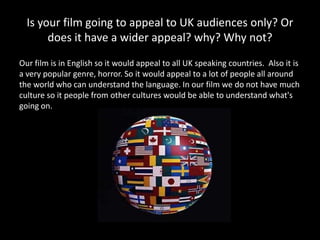 Is your film going to appeal to UK audiences only? Or
       does it have a wider appeal? why? Why not?
Our film is in English so it would appeal to all UK speaking countries. Also it is
a very popular genre, horror. So it would appeal to a lot of people all around
the world who can understand the language. In our film we do not have much
culture so it people from other cultures would be able to understand what's
going on.
 