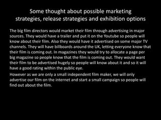 Some thought about possible marketing
   strategies, release strategies and exhibition options
The big film directors would market their film through advertising in major
sources. They would have a trailer and put it on the Youtube so people will
know about their film. Also they would have it advertised on some major TV
channels. They will have billboards around the UK, letting everyone know that
their film is coming out. In magazines they would try to allocate a page per
big magazine so people know that the film is coming out. They would want
their film to be advertised hugely so people will know about it and so it will
have a good rating within the public eye.
However as we are only a small independent film maker, we will only
advertise our film on the internet and start a small campaign so people will
find out about the film.
 