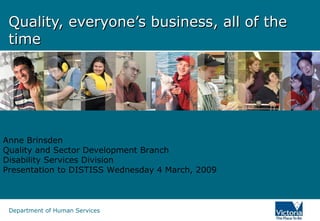 Quality, everyone’s business, all of the time Anne Brinsden Quality and Sector Development Branch Disability Services Division Presentation to DISTISS Wednesday 4 March, 2009 