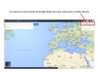 Se estiver na nova versão do Google Maps, terá que voltar para o modo clássico
 