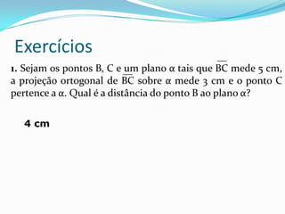 Exercícios                                  __
1. Sejam os pontos B, C e __ plano α tais que BC mede 5 cm,
                           um
a projeção ortogonal de BC sobre α mede 3 cm e o ponto C
pertence a α. Qual é a distância do ponto B ao plano α?

  4 cm
 