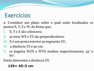 Exercícios
2. Considere um plano sobre o qual estão localizados os
pontos X, Y, Z e W, de forma que:
I. X, Y e Z são colineares;
II. as retas WX e YZ são perpendiculares;
III. X é um ponto exterior ao segmento YZ;
IV. a distância YZ é 90 cm;
V. os ângulos WZX e WYX medem respectivamente, 45° e
     60°.
Então determine a distância ZX.
  135+ 45√3 cm
 