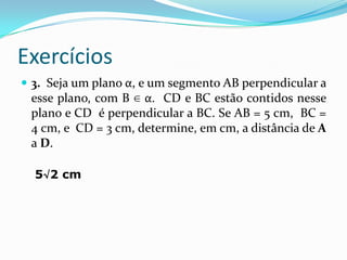 Exercícios
 3. Seja um plano α, e um segmento AB perpendicular a
 esse plano, com B ∈ α. CD e BC estão contidos nesse
 plano e CD é perpendicular a BC. Se AB = 5 cm, BC =
 4 cm, e CD = 3 cm, determine, em cm, a distância de A
 a D.

  5√2 cm
 