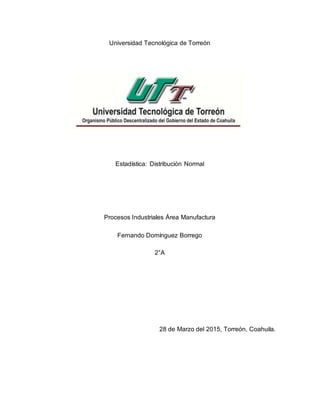 Universidad Tecnológica de Torreón
Estadística: Distribución Normal
Procesos Industriales Área Manufactura
Fernando Domínguez Borrego
2°A
28 de Marzo del 2015, Torreón, Coahuila.
 