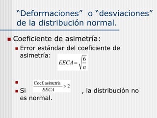 “Deformaciones” o “desviaciones”
de la distribución normal.
 Coeficiente de asimetría:
 Error estándar del coeficiente de
asimetría:

 Si , la distribución no
es normal.
n
EECA
6

2
asimetría
Coef.

EECA
 