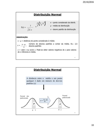 25/10/2016
10
OBSERVAÇÃO:
x - µ = distância do ponto considerado à média
x - µ

z =
número de desvios padrões a contar da média. Ex.: 2,5
desvios padrões
z = valor z ou score z. Pode-se obter valores negativos de z para valores
de x inferiores à média.
ef(x) =
x – ponto considerado da distrib.
µ - média da distribuição
 - desvio padrão da distribuição
-1
2
( )x - µ
2

2 
1
Distribuição Normal
19
A distância entre a média e um ponto
qualquer é dado em número de desvios
padrões (z)
Normal
padronizada
Normal não
padronizada
z =
x - µ

µ x 0 z
PP
Distribuição Normal
20
 
